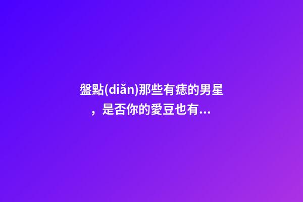 盤點(diǎn)那些有痣的男星，是否你的愛豆也有痣呢